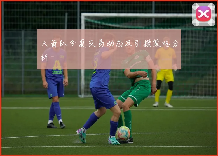 火箭队今夏交易动态及引援策略分析