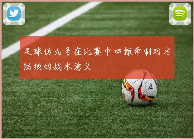 足球伪九号在比赛中回撤牵制对方防线的战术意义
