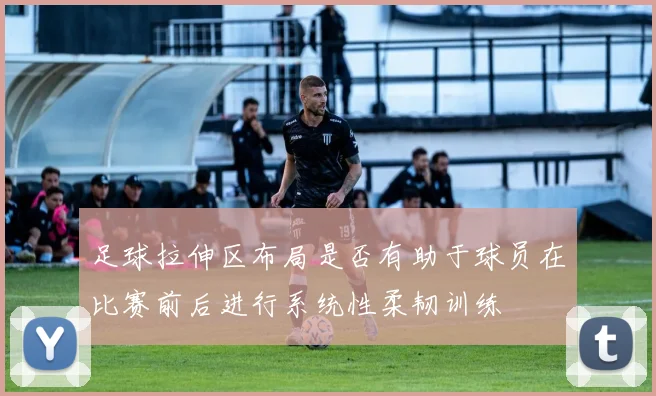 足球拉伸区布局是否有助于球员在比赛前后进行系统性柔韧训练