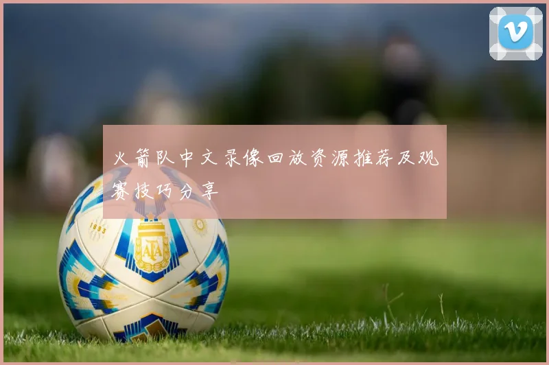 火箭队中文录像回放资源推荐及观赛技巧分享