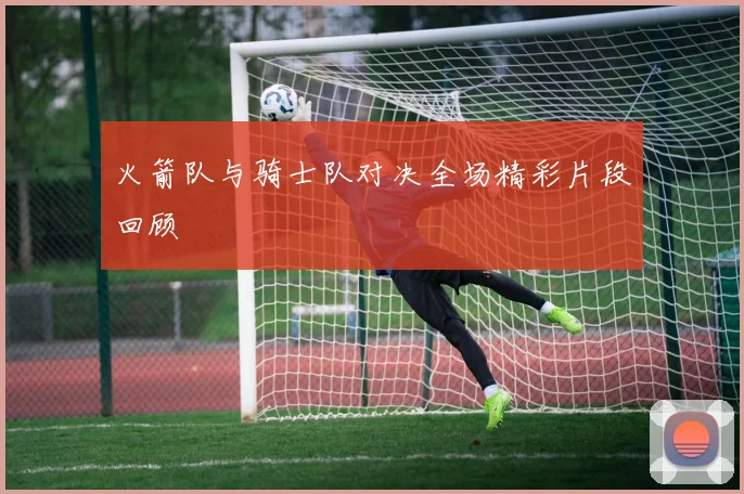 火箭队与骑士队对决全场精彩片段回顾