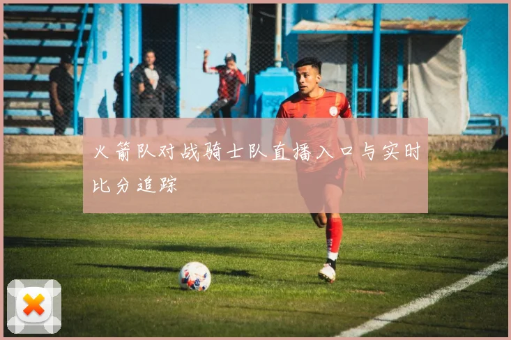 火箭队对战骑士队直播入口与实时比分追踪