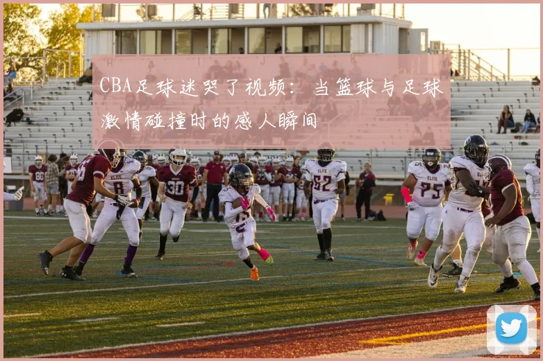CBA足球迷哭了视频：当篮球与足球激情碰撞时的感人瞬间