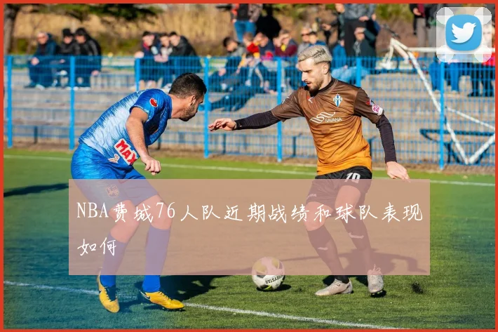 NBA费城76人队近期战绩和球队表现如何