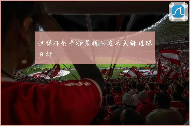 世俱杯射手榜最新排名及关键进球分析